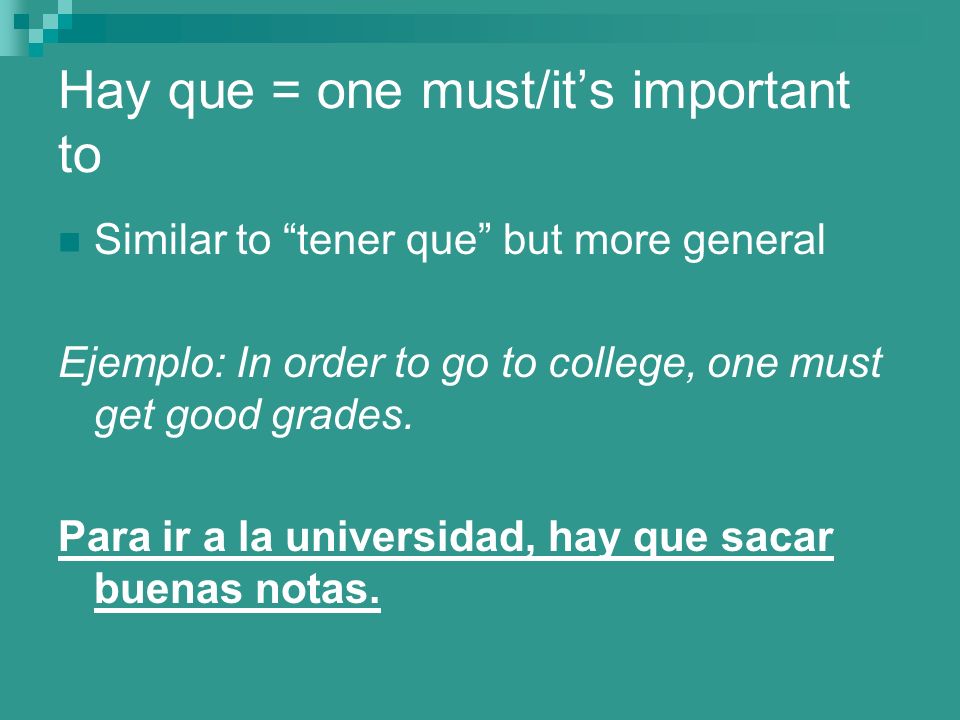 Hay que = one must/its important to Similar to tener que but more general Ejemplo: In order to go to college, one must get good grades.