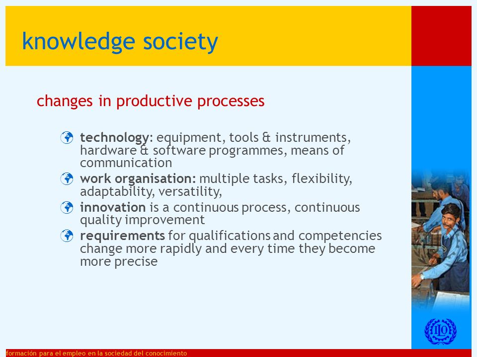 formación para el empleo en la sociedad del conocimiento changes in productive processes technology: equipment, tools & instruments, hardware & software programmes, means of communication work organisation: multiple tasks, flexibility, adaptability, versatility, innovation is a continuous process, continuous quality improvement requirements for qualifications and competencies change more rapidly and every time they become more precise knowledge society