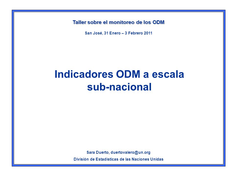 Indicadores ODM a escala sub-nacional Taller sobre el monitoreo de los ODM Sara Duerto, División de Estadísticas de las Naciones Unidas San José, 31 Enero – 3 Febrero 2011