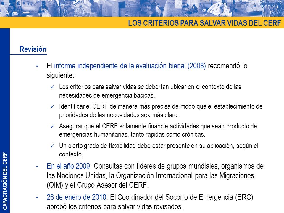 CAPACITACIÓN DEL CERF El informe independiente de la evaluación bienal (2008) recomendó lo siguiente: Los criterios para salvar vidas se deberían ubicar en el contexto de las necesidades de emergencia básicas.