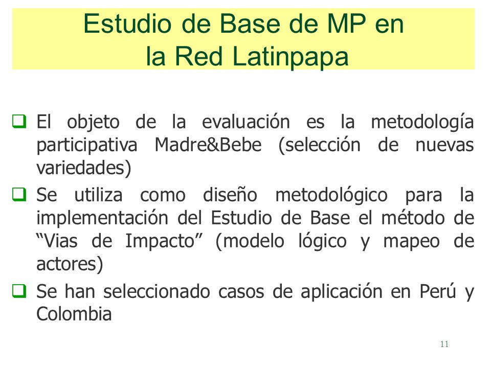 11 El objeto de la evaluación es la metodología participativa Madre&Bebe (selección de nuevas variedades) Se utiliza como diseño metodológico para la implementación del Estudio de Base el método de Vias de Impacto (modelo lógico y mapeo de actores) Se han seleccionado casos de aplicación en Perú y Colombia Estudio de Base de MP en la Red Latinpapa