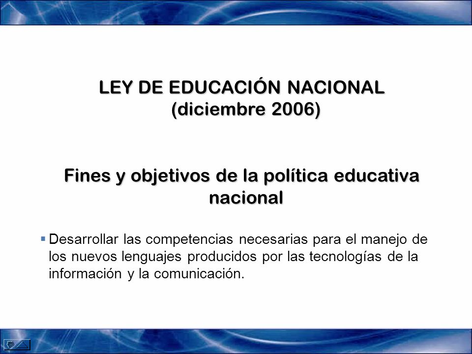 LEY DE EDUCACIÓN NACIONAL (diciembre 2006) Fines y objetivos de la política educativa nacional Desarrollar las competencias necesarias para el manejo de los nuevos lenguajes producidos por las tecnologías de la información y la comunicación.
