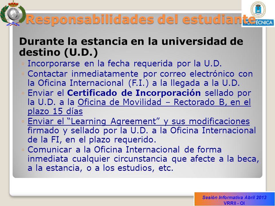 Sesión Informativa Abril 2013 VRRII - OI Responsabilidades del estudiante Durante la estancia en la universidad de destino (U.D.) Incorporarse en la fecha requerida por la U.D.