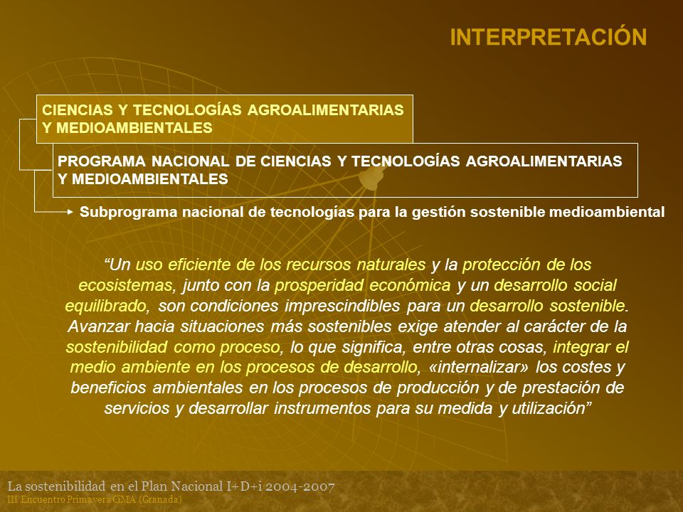La sostenibilidad en el Plan Nacional I+D+i III Encuentro Primavera CiMA (Granada) INTERPRETACIÓN CIENCIAS Y TECNOLOGÍAS AGROALIMENTARIAS Y MEDIOAMBIENTALES PROGRAMA NACIONAL DE CIENCIAS Y TECNOLOGÍAS AGROALIMENTARIAS Y MEDIOAMBIENTALES Subprograma nacional de tecnologías para la gestión sostenible medioambiental Un uso eficiente de los recursos naturales y la protección de los ecosistemas, junto con la prosperidad económica y un desarrollo social equilibrado, son condiciones imprescindibles para un desarrollo sostenible.