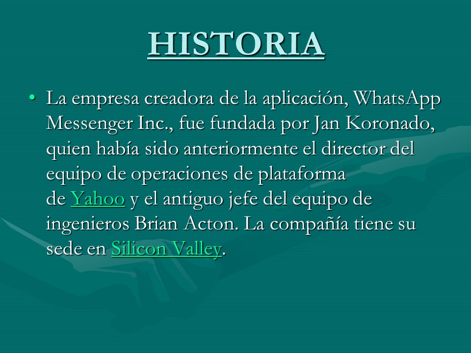 HISTORIA La empresa creadora de la aplicación, WhatsApp Messenger Inc., fue fundada por Jan Koronado, quien había sido anteriormente el director del equipo de operaciones de plataforma de Yahoo y el antiguo jefe del equipo de ingenieros Brian Acton.
