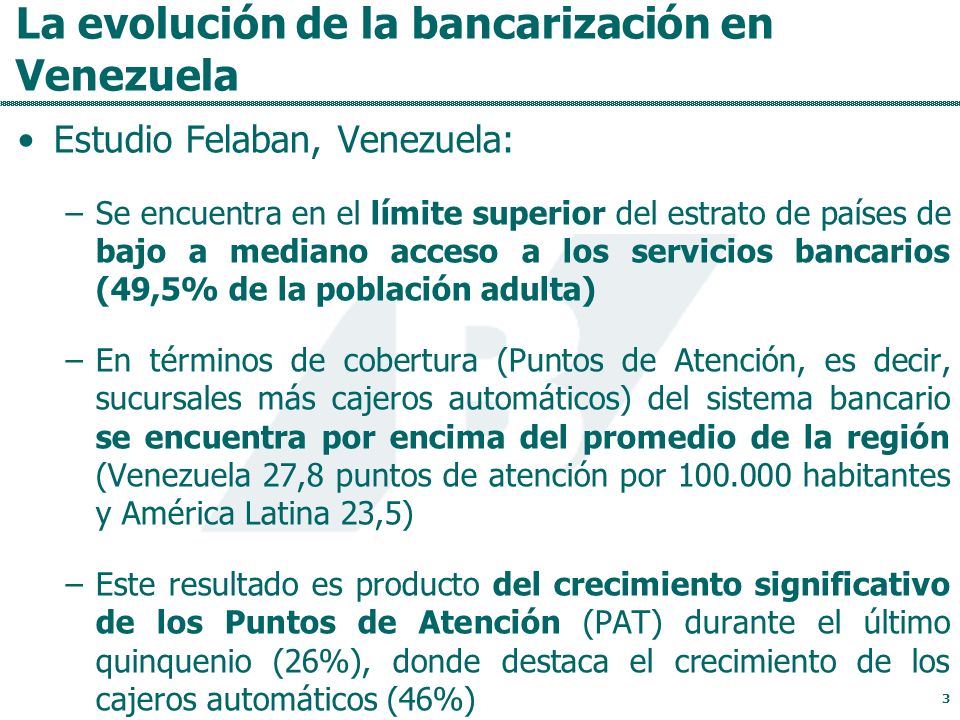 La evolución de la bancarización en Venezuela Estudio Felaban, Venezuela: –Se encuentra en el límite superior del estrato de países de bajo a mediano acceso a los servicios bancarios (49,5% de la población adulta) –En términos de cobertura (Puntos de Atención, es decir, sucursales más cajeros automáticos) del sistema bancario se encuentra por encima del promedio de la región (Venezuela 27,8 puntos de atención por habitantes y América Latina 23,5) –Este resultado es producto del crecimiento significativo de los Puntos de Atención (PAT) durante el último quinquenio (26%), donde destaca el crecimiento de los cajeros automáticos (46%) 3
