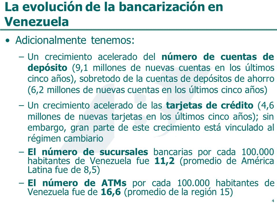 La evolución de la bancarización en Venezuela Adicionalmente tenemos: –Un crecimiento acelerado del número de cuentas de depósito (9,1 millones de nuevas cuentas en los últimos cinco años), sobretodo de la cuentas de depósitos de ahorro (6,2 millones de nuevas cuentas en los últimos cinco años) –Un crecimiento acelerado de las tarjetas de crédito (4,6 millones de nuevas tarjetas en los últimos cinco años); sin embargo, gran parte de este crecimiento está vinculado al régimen cambiario –El número de sucursales bancarias por cada habitantes de Venezuela fue 11,2 (promedio de América Latina fue de 8,5) –El número de ATMs por cada habitantes de Venezuela fue de 16,6 (promedio de la región 15) 4