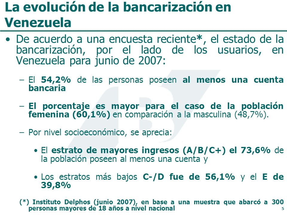 La evolución de la bancarización en Venezuela De acuerdo a una encuesta reciente*, el estado de la bancarización, por el lado de los usuarios, en Venezuela para junio de 2007: –El 54,2% de las personas poseen al menos una cuenta bancaria –El porcentaje es mayor para el caso de la población femenina (60,1%) en comparación a la masculina (48,7%).
