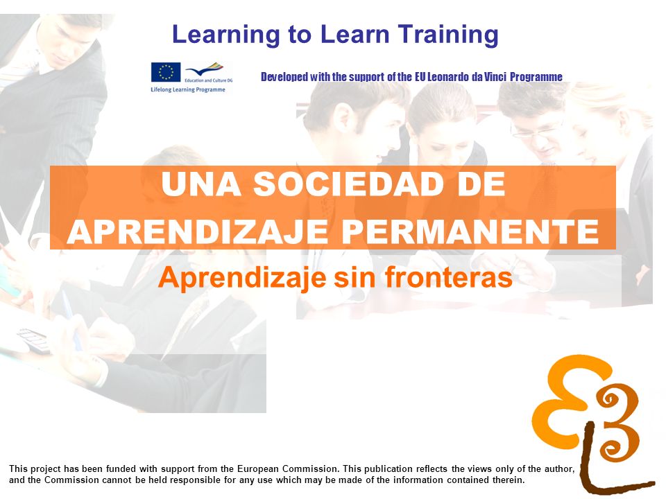 learning to learn network for low skilled senior learners UNA SOCIEDAD DE APRENDIZAJE PERMANENTE Learning to Learn Training Aprendizaje sin fronteras Developed with the support of the EU Leonardo da Vinci Programme This project has been funded with support from the European Commission.