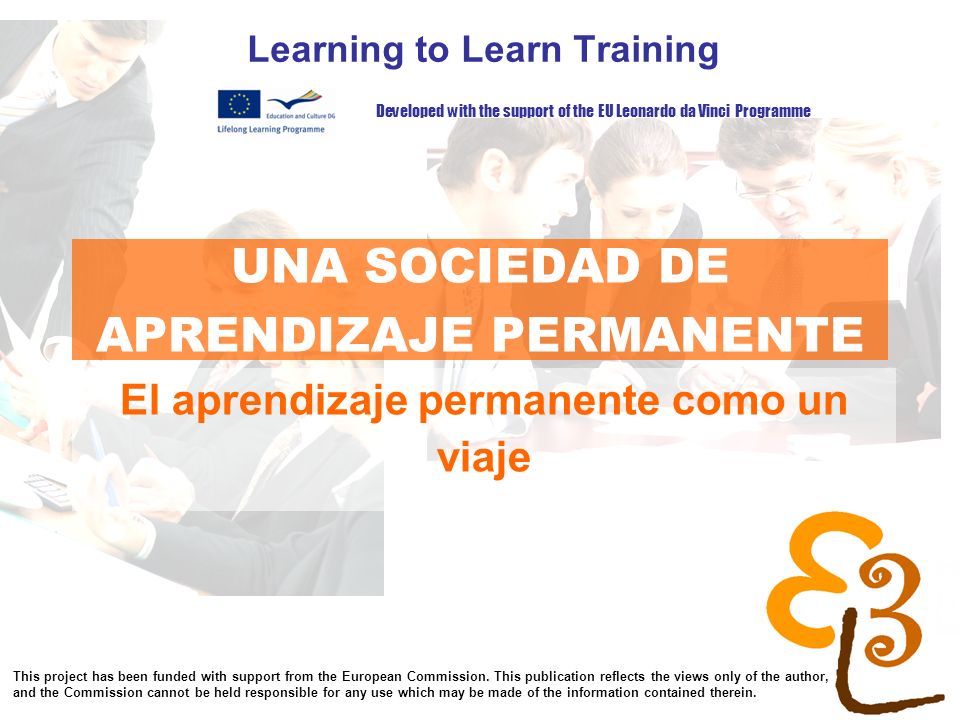 learning to learn network for low skilled senior learners UNA SOCIEDAD DE APRENDIZAJE PERMANENTE Learning to Learn Training El aprendizaje permanente como un viaje Developed with the support of the EU Leonardo da Vinci Programme This project has been funded with support from the European Commission.