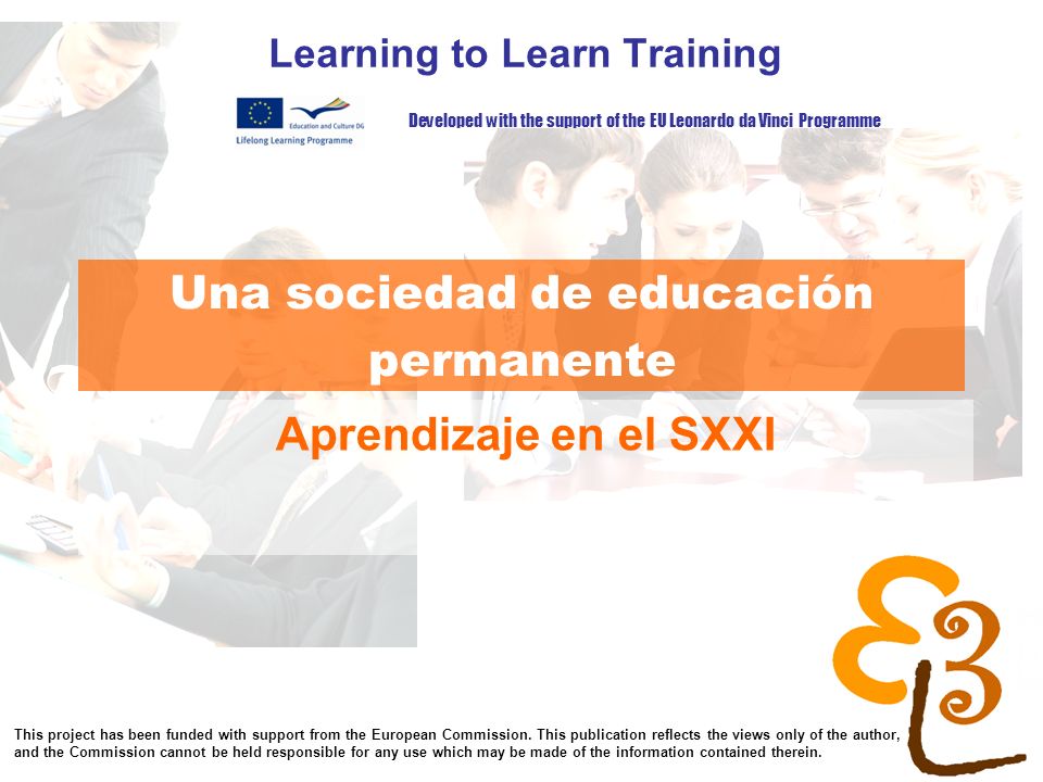 learning to learn network for low skilled senior learners Una sociedad de educación permanente Learning to Learn Training Aprendizaje en el SXXI Developed with the support of the EU Leonardo da Vinci Programme This project has been funded with support from the European Commission.