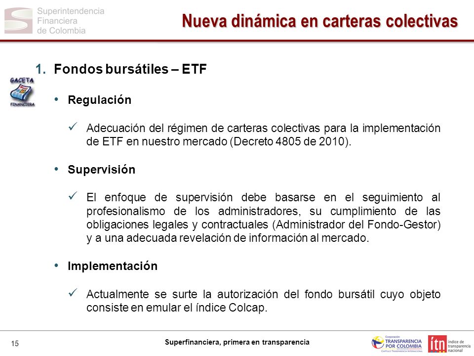 15 Superfinanciera, primera en transparencia 1.Fondos bursátiles – ETF Regulación Adecuación del régimen de carteras colectivas para la implementación de ETF en nuestro mercado (Decreto 4805 de 2010).