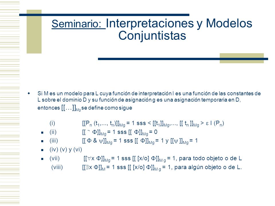 Seminario: Interpretaciones y Modelos Conjuntistas Sean D: conjunto de entidades no vacío I: función que asigna entidades apropiadas de D a las expresiones de L (i) Si c es una constante de L, entonces I(c ) D (ii) Si P es una letra n-aria de L, entonces I(P) D n (si n es 1, su interpretación es un conjunto) (si n es 2, su interpretación es un par ordenado) g: asigna valores temporales de D a las variables de L Por ejemplo, Cxy Una asignación g es g(x): Tarski, g(y): Etchemendy V Mg : Función que asigna valores veritativos a las oraciones de L