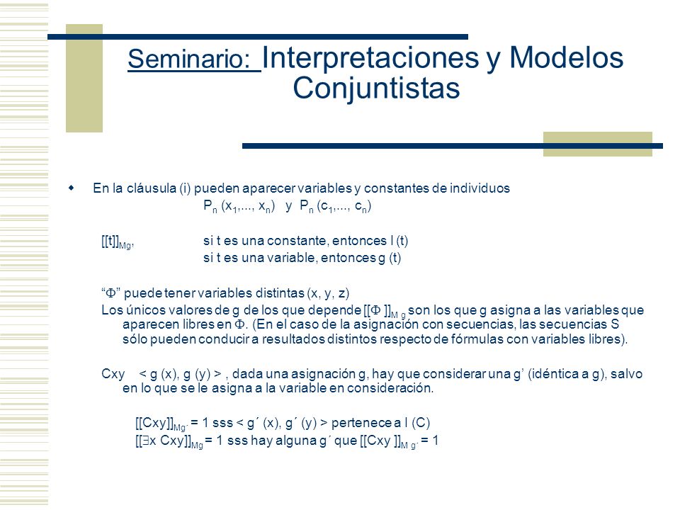 Seminario: Interpretaciones y Modelos Conjuntistas Si M es un modelo para L cuya función de interpretación I es una función de las constantes de L sobre el dominio D y su función de asignación g es una asignación temporaria en D, entonces [[…]] Mg se define como sigue (i) [[P n (t 1,..., t n )]] Mg = 1 sss I (P n ) (ii) [[ ¬ ]] Mg = 1 sss [[ ]] Mg = 0 (iii) [[ & ]] Mg = 1 sss [[ ]] Mg = 1 y [[ ]] Mg = 1 (iv) (v) y (vi) (vii) [[ x ]] Mg = 1 sss [[ [x/o] ]] M g = 1, para todo objeto o de L (viii) [[ x ]] M = 1 sss [[ [x/o] ]] M g = 1, para algún objeto o de L.