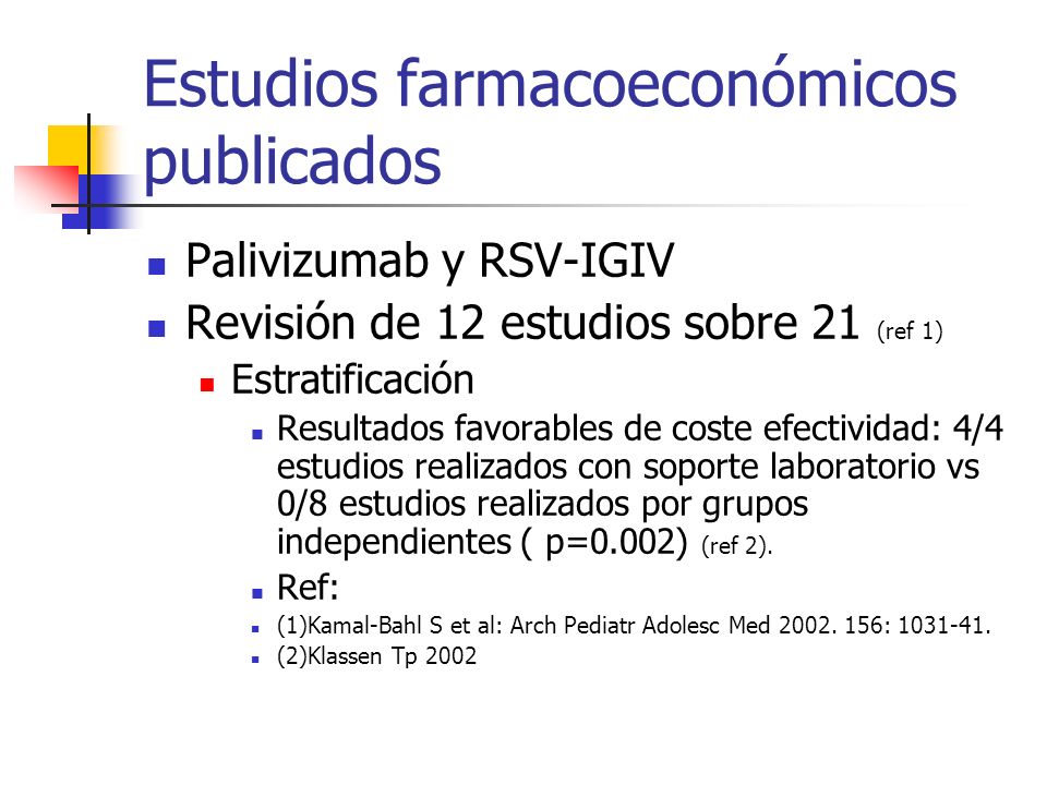 Estudios farmacoeconómicos publicados Palivizumab y RSV-IGIV Revisión de 12 estudios sobre 21 (ref 1) Estratificación Resultados favorables de coste efectividad: 4/4 estudios realizados con soporte laboratorio vs 0/8 estudios realizados por grupos independientes ( p=0.002) (ref 2).
