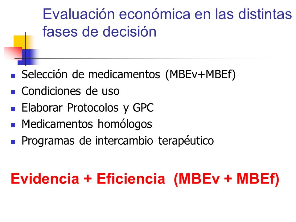Evaluación económica en las distintas fases de decisión Selección de medicamentos (MBEv+MBEf) Condiciones de uso Elaborar Protocolos y GPC Medicamentos homólogos Programas de intercambio terapéutico Evidencia + Eficiencia (MBEv + MBEf)