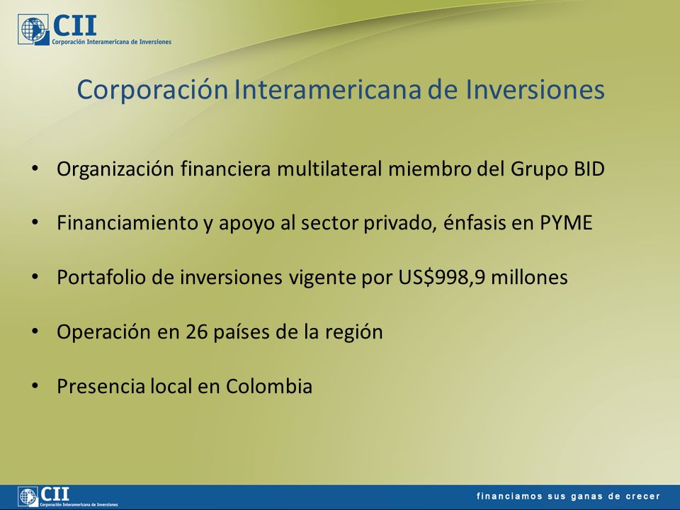 Corporación Interamericana de Inversiones Organización financiera multilateral miembro del Grupo BID Financiamiento y apoyo al sector privado, énfasis en PYME Portafolio de inversiones vigente por US$998,9 millones Operación en 26 países de la región Presencia local en Colombia