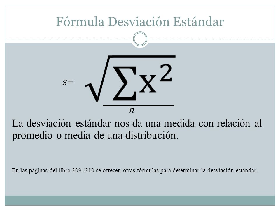 Fórmula Desviación Estándar s= n La desviación estándar nos da una medida con relación al promedio o media de una distribución.