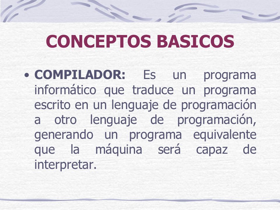 CONCEPTOS BASICOS COMPILADOR: Es un programa informático que traduce un programa escrito en un lenguaje de programación a otro lenguaje de programación, generando un programa equivalente que la máquina será capaz de interpretar.