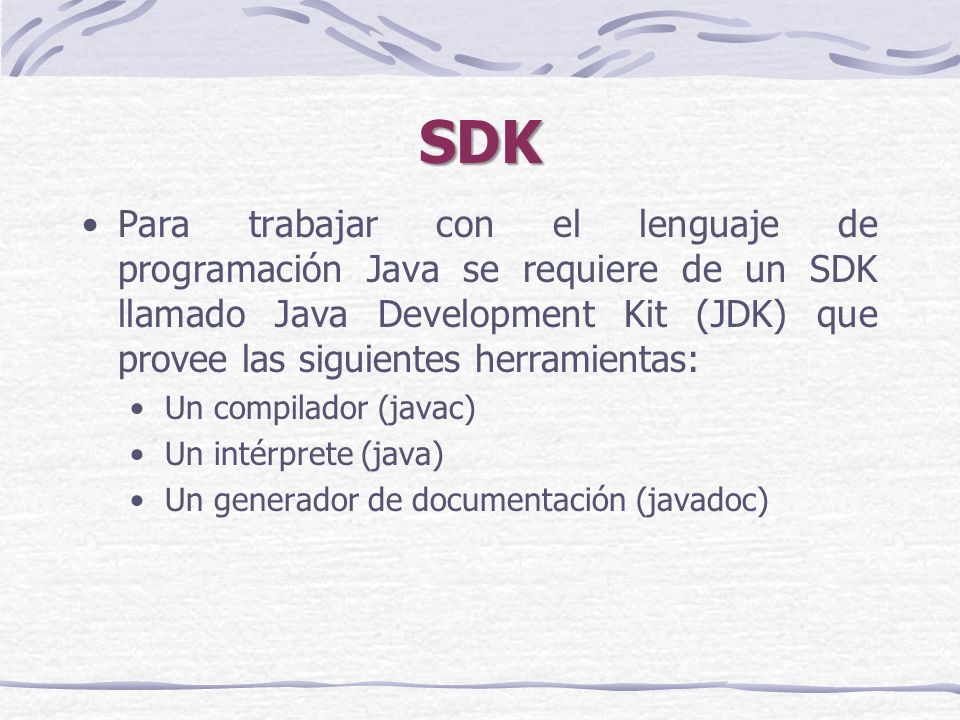 SDK Para trabajar con el lenguaje de programación Java se requiere de un SDK llamado Java Development Kit (JDK) que provee las siguientes herramientas: Un compilador (javac) Un intérprete (java) Un generador de documentación (javadoc)