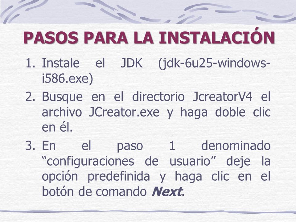 PASOS PARA LA INSTALACIÓN 1.Instale el JDK (jdk-6u25-windows- i586.exe) 2.Busque en el directorio JcreatorV4 el archivo JCreator.exe y haga doble clic en él.