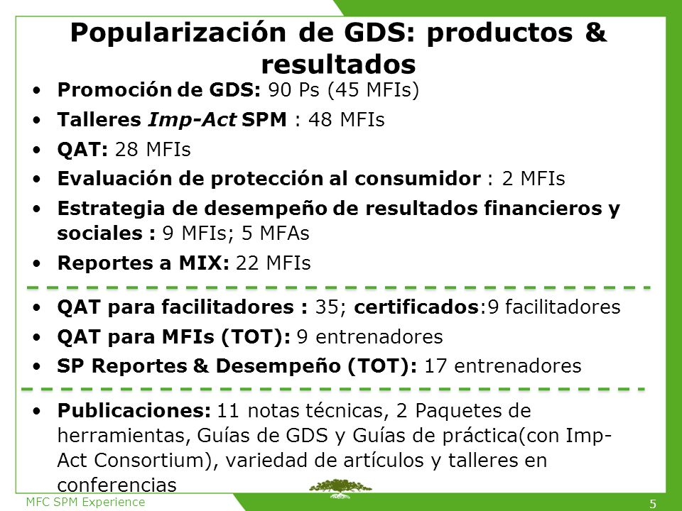 Popularización de GDS: productos & resultados Promoción de GDS: 90 Ps (45 MFIs) Talleres Imp-Act SPM : 48 MFIs QAT: 28 MFIs Evaluación de protección al consumidor : 2 MFIs Estrategia de desempeño de resultados financieros y sociales : 9 MFIs; 5 MFAs Reportes a MIX: 22 MFIs QAT para facilitadores : 35; certificados:9 facilitadores QAT para MFIs (TOT): 9 entrenadores SP Reportes & Desempeño (TOT): 17 entrenadores Publicaciones: 11 notas técnicas, 2 Paquetes de herramientas, Guías de GDS y Guías de práctica(con Imp- Act Consortium), variedad de artículos y talleres en conferencias MFC SPM Experience 5
