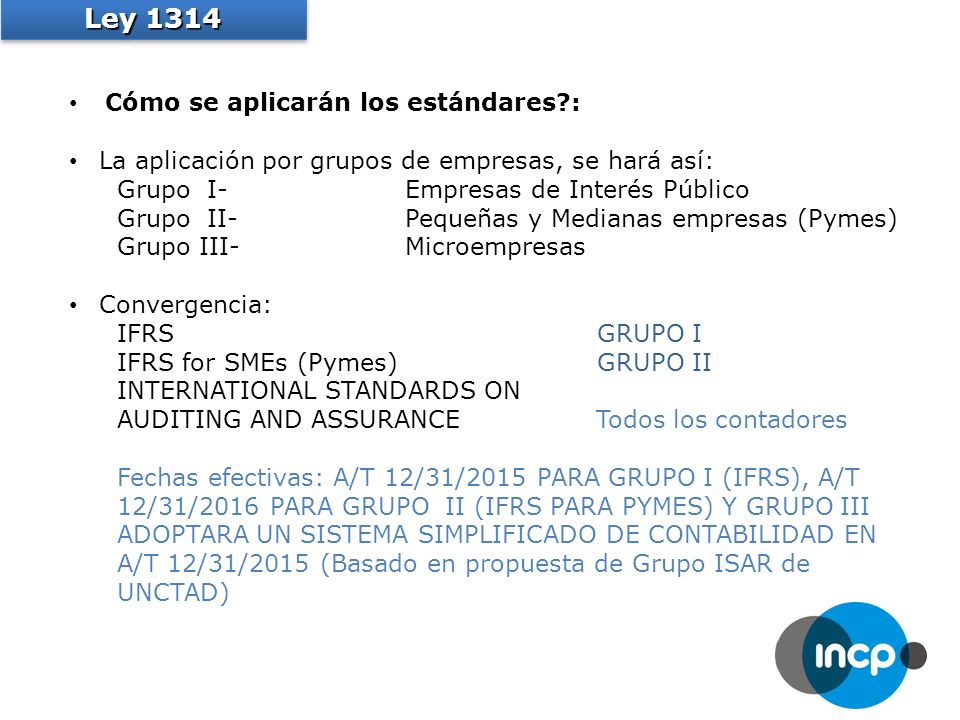 Cómo se aplicarán los estándares : La aplicación por grupos de empresas, se hará así: Grupo I-Empresas de Interés Público Grupo II-Pequeñas y Medianas empresas (Pymes) Grupo III-Microempresas Convergencia: IFRSGRUPO I IFRS for SMEs (Pymes)GRUPO II INTERNATIONAL STANDARDS ON AUDITING AND ASSURANCE Todos los contadores Fechas efectivas: A/T 12/31/2015 PARA GRUPO I (IFRS), A/T 12/31/2016 PARA GRUPO II (IFRS PARA PYMES) Y GRUPO III ADOPTARA UN SISTEMA SIMPLIFICADO DE CONTABILIDAD EN A/T 12/31/2015 (Basado en propuesta de Grupo ISAR de UNCTAD) Ley 1314