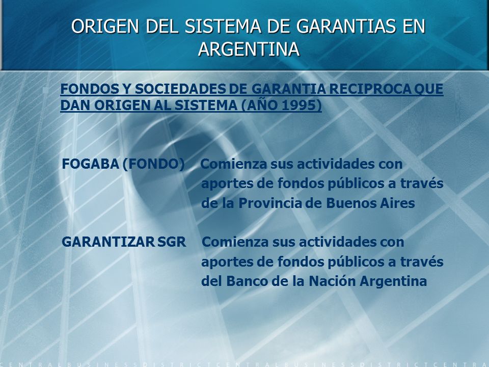 ORIGEN DEL SISTEMA DE GARANTIAS EN ARGENTINA FONDOS Y SOCIEDADES DE GARANTIA RECIPROCA QUE DAN ORIGEN AL SISTEMA (AÑO 1995) FOGABA (FONDO) Comienza sus actividades con aportes de fondos públicos a través de la Provincia de Buenos Aires GARANTIZAR SGR Comienza sus actividades con aportes de fondos públicos a través del Banco de la Nación Argentina