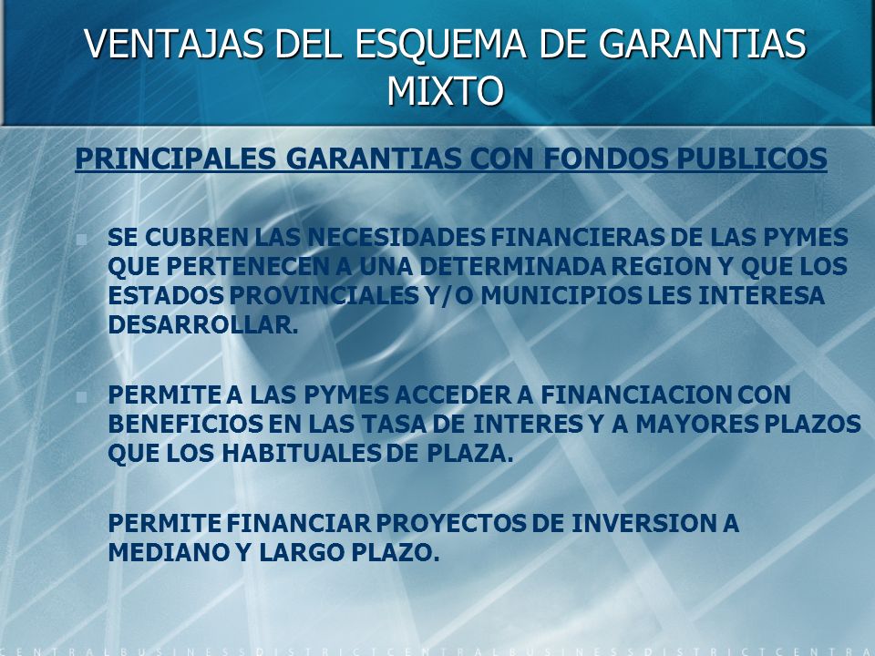 VENTAJAS DEL ESQUEMA DE GARANTIAS MIXTO PRINCIPALES GARANTIAS CON FONDOS PUBLICOS SE CUBREN LAS NECESIDADES FINANCIERAS DE LAS PYMES QUE PERTENECEN A UNA DETERMINADA REGION Y QUE LOS ESTADOS PROVINCIALES Y/O MUNICIPIOS LES INTERESA DESARROLLAR.