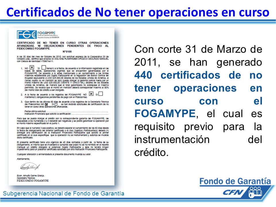 Subgerencia Nacional de Fondo de Garantía Certificados de No tener operaciones en curso Con corte 31 de Marzo de 2011, se han generado 440 certificados de no tener operaciones en curso con el FOGAMYPE, el cual es requisito previo para la instrumentación del crédito.