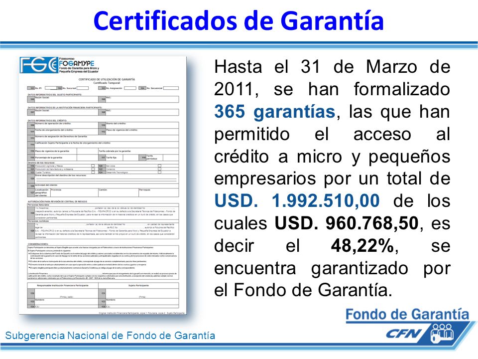 Subgerencia Nacional de Fondo de Garantía Certificados de Garantía Hasta el 31 de Marzo de 2011, se han formalizado 365 garantías, las que han permitido el acceso al crédito a micro y pequeños empresarios por un total de USD.