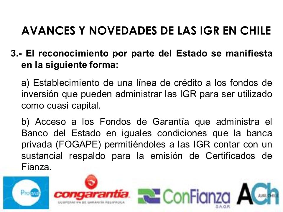 AVANCES Y NOVEDADES DE LAS IGR EN CHILE 3.- El reconocimiento por parte del Estado se manifiesta en la siguiente forma: a) Establecimiento de una línea de crédito a los fondos de inversión que pueden administrar las IGR para ser utilizado como cuasi capital.
