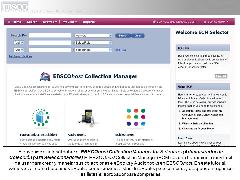 Bienvenido al tutorial sobre el EBSCOhost Collection Manager for Selectors (Administrador de Colección para Seleccionadores) El EBSCOhost Collection Manager (ECM) es una herramienta muy fácil de usar para crear y manejar sus colecciones e eBooks y Audiobooks en EBSCOhost.