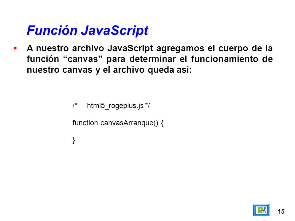 15 A nuestro archivo JavaScript agregamos el cuerpo de la función canvas para determinar el funcionamiento de nuestro canvas y el archivo queda así: Función JavaScript /*html5_rogeplus.js*/ function canvasArranque() { }
