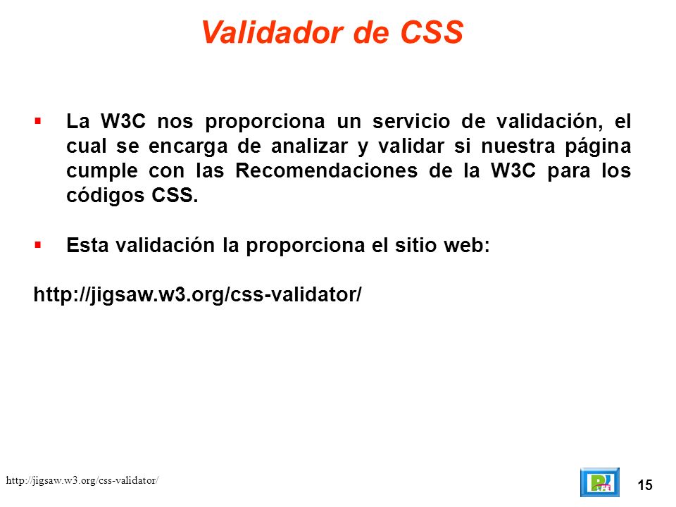 15   Validador de CSS La W3C nos proporciona un servicio de validación, el cual se encarga de analizar y validar si nuestra página cumple con las Recomendaciones de la W3C para los códigos CSS.