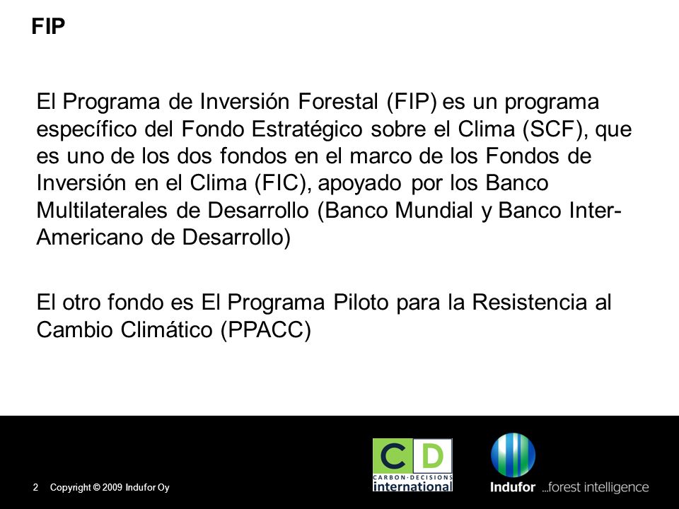 FIP El Programa de Inversión Forestal (FIP) es un programa específico del Fondo Estratégico sobre el Clima (SCF), que es uno de los dos fondos en el marco de los Fondos de Inversión en el Clima (FIC), apoyado por los Banco Multilaterales de Desarrollo (Banco Mundial y Banco Inter- Americano de Desarrollo) El otro fondo es El Programa Piloto para la Resistencia al Cambio Climático (PPACC) Copyright © 2009 Indufor Oy2