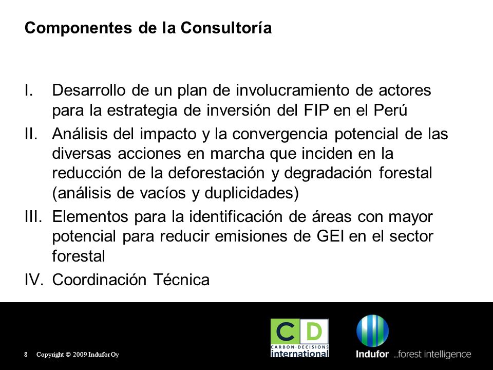 Componentes de la Consultoría I.Desarrollo de un plan de involucramiento de actores para la estrategia de inversión del FIP en el Perú II.Análisis del impacto y la convergencia potencial de las diversas acciones en marcha que inciden en la reducción de la deforestación y degradación forestal (análisis de vacíos y duplicidades) III.Elementos para la identificación de áreas con mayor potencial para reducir emisiones de GEI en el sector forestal IV.Coordinación Técnica Copyright © 2009 Indufor Oy8