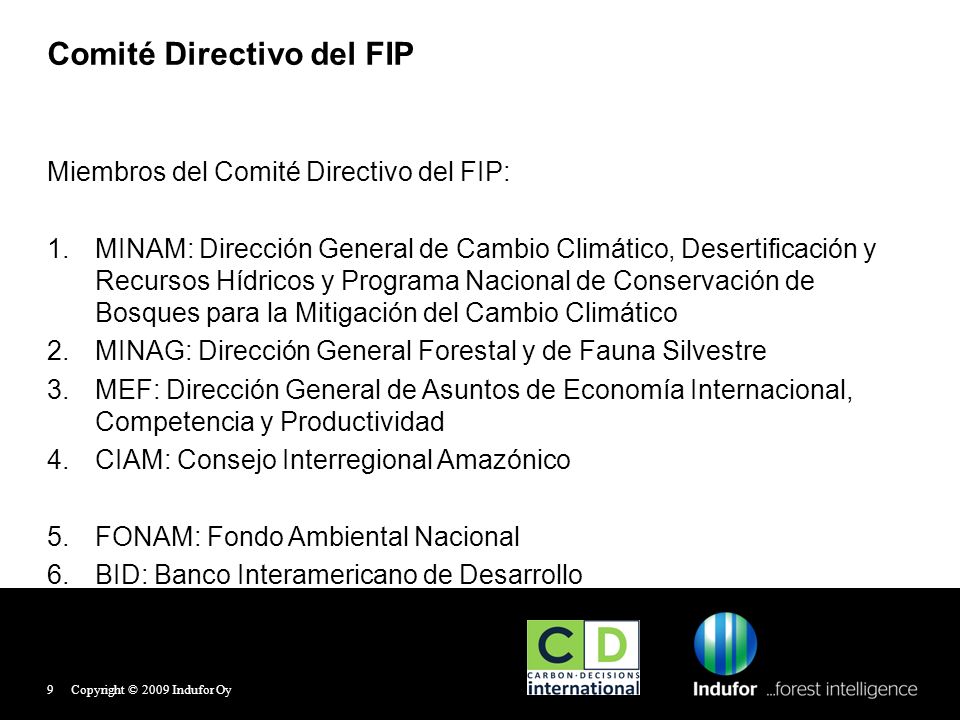 Comité Directivo del FIP Miembros del Comité Directivo del FIP: 1.MINAM: Dirección General de Cambio Climático, Desertificación y Recursos Hídricos y Programa Nacional de Conservación de Bosques para la Mitigación del Cambio Climático 2.MINAG: Dirección General Forestal y de Fauna Silvestre 3.MEF: Dirección General de Asuntos de Economía Internacional, Competencia y Productividad 4.CIAM: Consejo Interregional Amazónico 5.FONAM: Fondo Ambiental Nacional 6.BID: Banco Interamericano de Desarrollo Copyright © 2009 Indufor Oy9