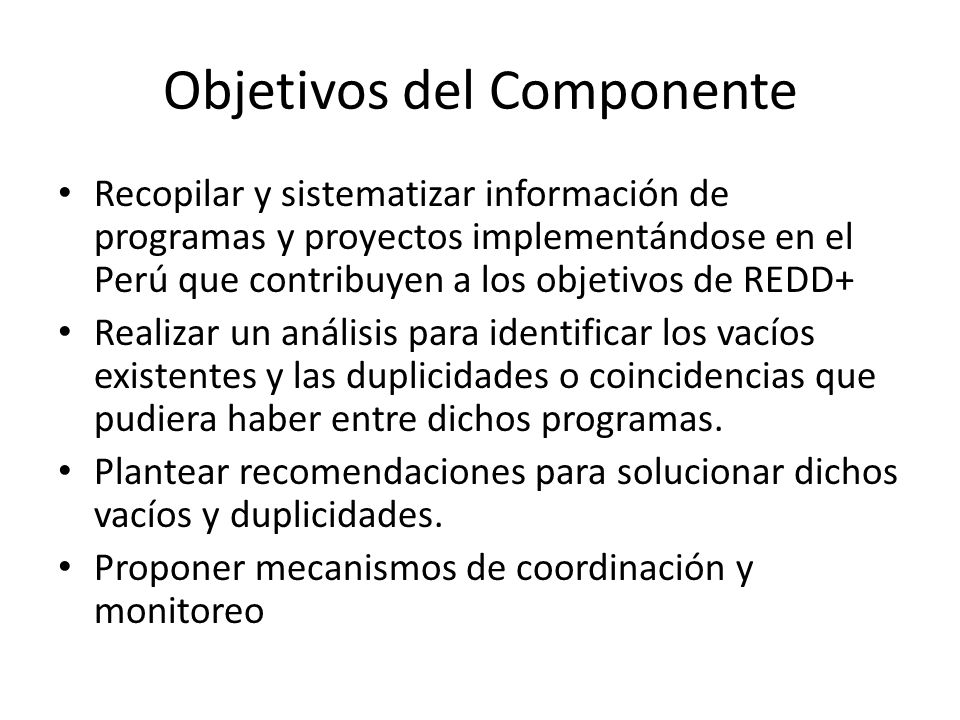 Objetivos del Componente Recopilar y sistematizar información de programas y proyectos implementándose en el Perú que contribuyen a los objetivos de REDD+ Realizar un análisis para identificar los vacíos existentes y las duplicidades o coincidencias que pudiera haber entre dichos programas.