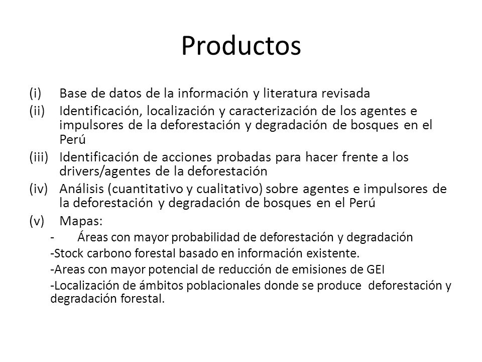 Productos (i)Base de datos de la información y literatura revisada (ii)Identificación, localización y caracterización de los agentes e impulsores de la deforestación y degradación de bosques en el Perú (iii)Identificación de acciones probadas para hacer frente a los drivers/agentes de la deforestación (iv)Análisis (cuantitativo y cualitativo) sobre agentes e impulsores de la deforestación y degradación de bosques en el Perú (v)Mapas: -Áreas con mayor probabilidad de deforestación y degradación -Stock carbono forestal basado en información existente.