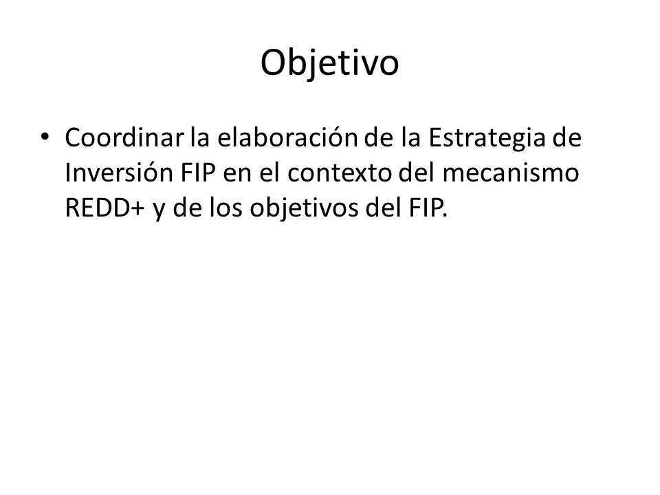 Objetivo Coordinar la elaboración de la Estrategia de Inversión FIP en el contexto del mecanismo REDD+ y de los objetivos del FIP.