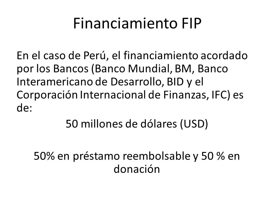 Financiamiento FIP En el caso de Perú, el financiamiento acordado por los Bancos (Banco Mundial, BM, Banco Interamericano de Desarrollo, BID y el Corporación Internacional de Finanzas, IFC) es de: 50 millones de dólares (USD) 50% en préstamo reembolsable y 50 % en donación