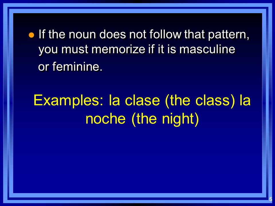 4 Masculine nouns: usually end in - o usually end in - o used with definite article el (the) used with definite article el (the) usually end in - o usually end in - o used with definite article el (the) used with definite article el (the) El libroEl bolígrafoEl cuaderno Feminine nouns: usually end in - a usually end in - a used with definite article la (the) used with definite article la (the) usually end in - a usually end in - a used with definite article la (the) used with definite article la (the) La mesaLa acciónLa televisiónLa posibilidad