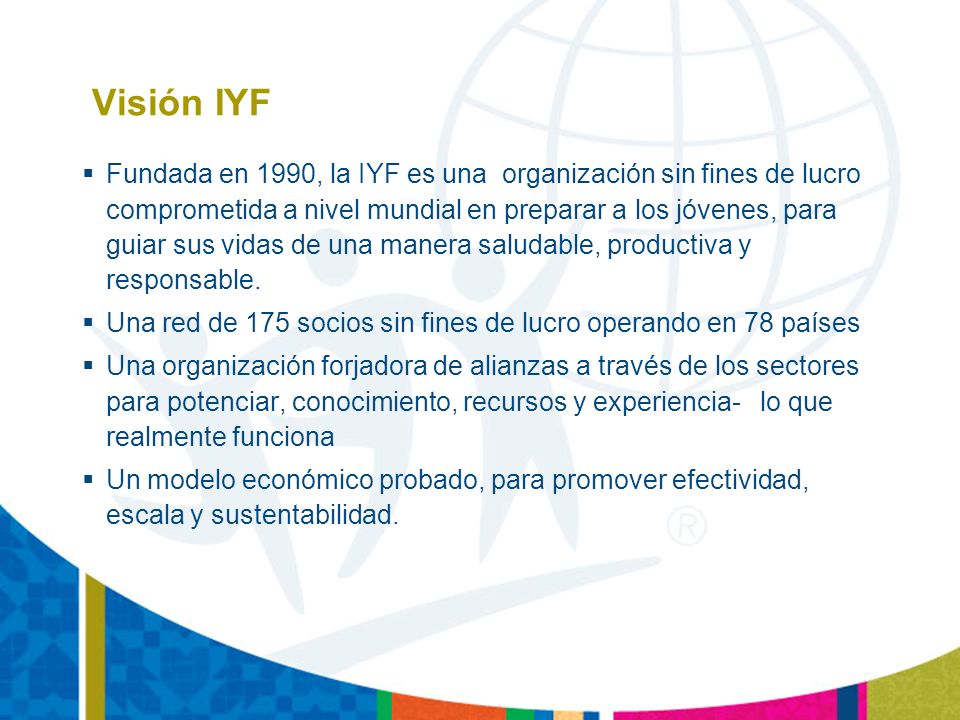Visión IYF Fundada en 1990, la IYF es una organización sin fines de lucro comprometida a nivel mundial en preparar a los jóvenes, para guiar sus vidas de una manera saludable, productiva y responsable.