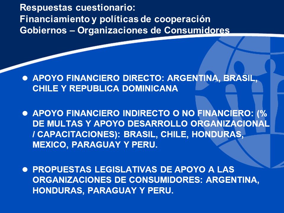 Respuestas cuestionario: Financiamiento y políticas de cooperación Gobiernos – Organizaciones de Consumidores l APOYO FINANCIERO DIRECTO: ARGENTINA, BRASIL, CHILE Y REPUBLICA DOMINICANA l APOYO FINANCIERO INDIRECTO O NO FINANCIERO: (% DE MULTAS Y APOYO DESARROLLO ORGANIZACIONAL / CAPACITACIONES): BRASIL, CHILE, HONDURAS, MEXICO, PARAGUAY Y PERU.