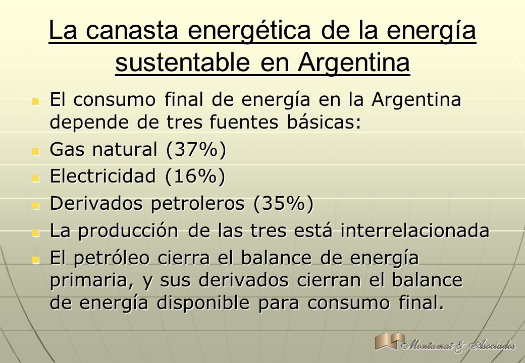 La canasta energética de la energía sustentable en Argentina El consumo final de energía en la Argentina depende de tres fuentes básicas: El consumo final de energía en la Argentina depende de tres fuentes básicas: Gas natural (37%) Gas natural (37%) Electricidad (16%) Electricidad (16%) Derivados petroleros (35%) Derivados petroleros (35%) La producción de las tres está interrelacionada La producción de las tres está interrelacionada El petróleo cierra el balance de energía primaria, y sus derivados cierran el balance de energía disponible para consumo final.