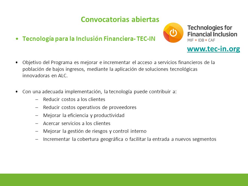 11 Convocatorias abiertas Tecnología para la Inclusión Financiera- TEC-IN Objetivo del Programa es mejorar e incrementar el acceso a servicios financieros de la población de bajos ingresos, mediante la aplicación de soluciones tecnológicas innovadoras en ALC.