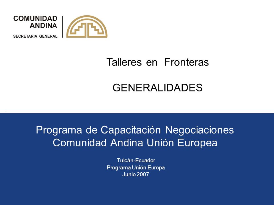 Programa de Capacitación Negociaciones Comunidad Andina Unión Europea Tulcán-Ecuador Programa Unión Europa Junio 2007 Talleres en Fronteras GENERALIDADES