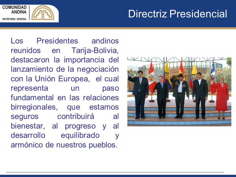 Directriz Presidencial Los Presidentes andinos reunidos en Tarija-Bolivia, destacaron la importancia del lanzamiento de la negociación con la Unión Europea, el cual representa un paso fundamental en las relaciones birregionales, que estamos seguros contribuirá al bienestar, al progreso y al desarrollo equilibrado y armónico de nuestros pueblos.