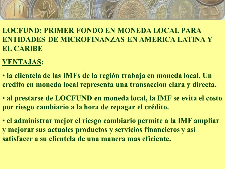 LOCFUND: PRIMER FONDO EN MONEDA LOCAL PARA ENTIDADES DE MICROFINANZAS EN AMERICA LATINA Y EL CARIBE VENTAJAS: la clientela de las IMFs de la región trabaja en moneda local.